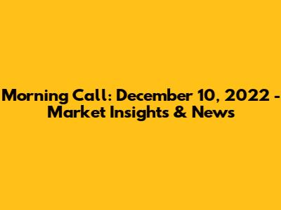 Morning Call: December 10, 2022 - Market Insights & News