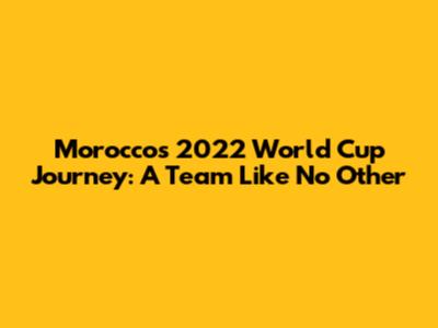 Morocco's 2022 World Cup Journey: A Team Like No Other
