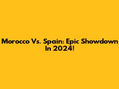 Morocco Vs. Spain: Epic Showdown In 2024!