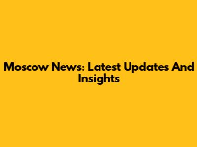 Moscow News: Latest Updates And Insights