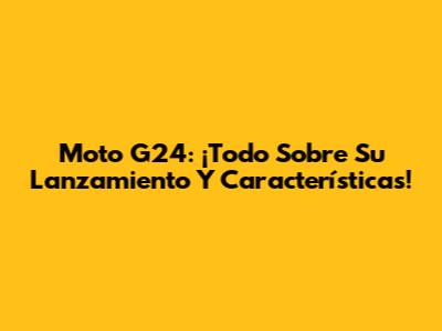 Moto G24: ¡Todo Sobre Su Lanzamiento Y Características!