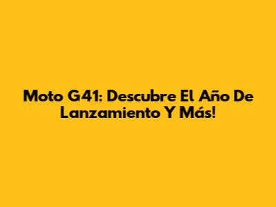 Moto G41: Descubre El Año De Lanzamiento Y Más!