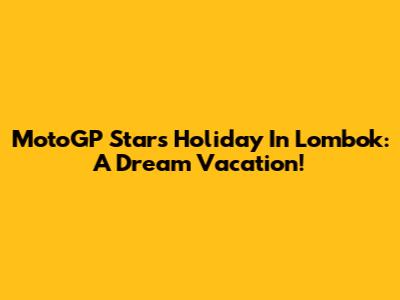 MotoGP Stars Holiday In Lombok: A Dream Vacation!