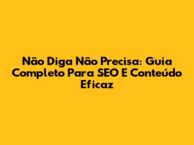 Não Diga Não Precisa: Guia Completo Para SEO E Conteúdo Eficaz