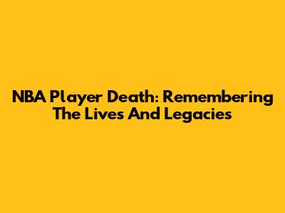 NBA Player Death: Remembering The Lives And Legacies