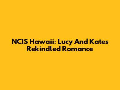 NCIS Hawaii: Lucy And Kate's Rekindled Romance