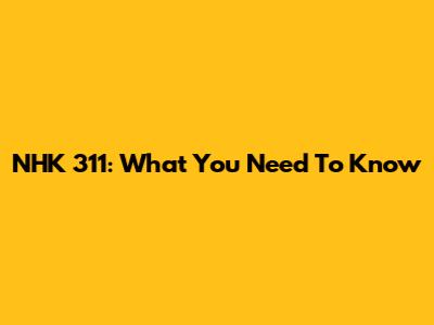 NHK 311: What You Need To Know