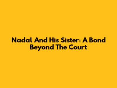 Nadal And His Sister: A Bond Beyond The Court