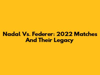 Nadal Vs. Federer: 2022 Matches And Their Legacy