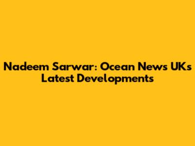 Nadeem Sarwar: Ocean News UK's Latest Developments
