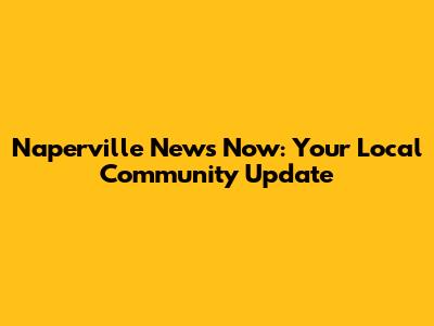 Naperville News Now: Your Local Community Update