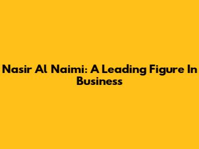 Nasir Al Naimi: A Leading Figure In Business
