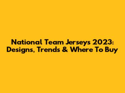 National Team Jerseys 2023: Designs, Trends & Where To Buy