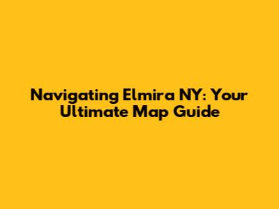 Navigating Elmira NY: Your Ultimate Map Guide