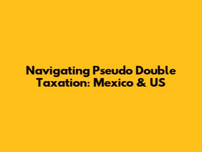 Navigating Pseudo Double Taxation: Mexico & US