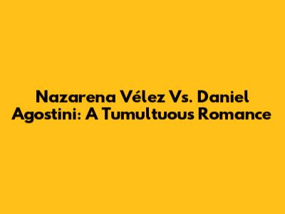 Nazarena Vélez Vs. Daniel Agostini: A Tumultuous Romance