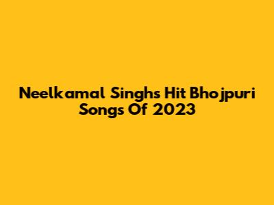 Neelkamal Singh's Hit Bhojpuri Songs Of 2023