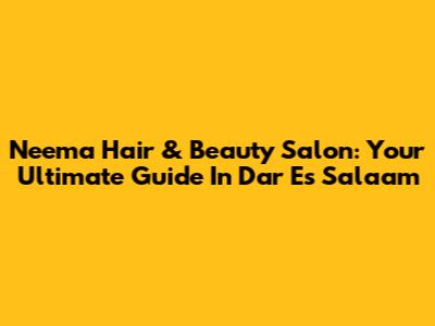 Neema Hair & Beauty Salon: Your Ultimate Guide In Dar Es Salaam