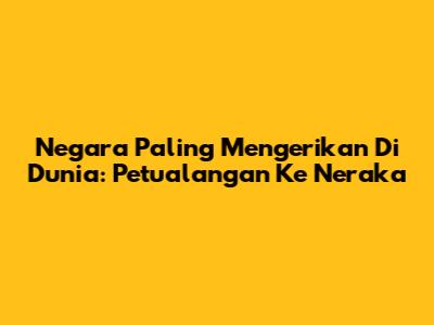 Negara Paling Mengerikan Di Dunia: Petualangan Ke Neraka