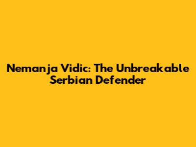 Nemanja Vidic: The Unbreakable Serbian Defender