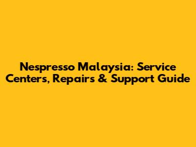 Nespresso Malaysia: Service Centers, Repairs & Support Guide
