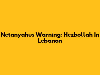 Netanyahu's Warning: Hezbollah In Lebanon