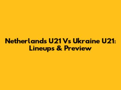 Netherlands U21 Vs Ukraine U21: Lineups & Preview