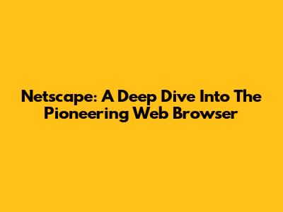 Netscape: A Deep Dive Into The Pioneering Web Browser