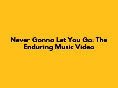 Never Gonna Let You Go: The Enduring Music Video