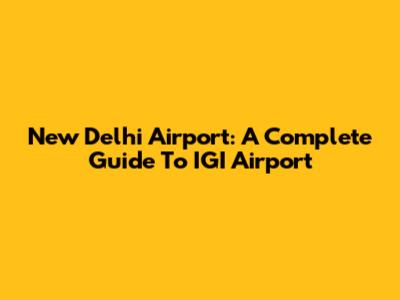 New Delhi Airport: A Complete Guide To IGI Airport