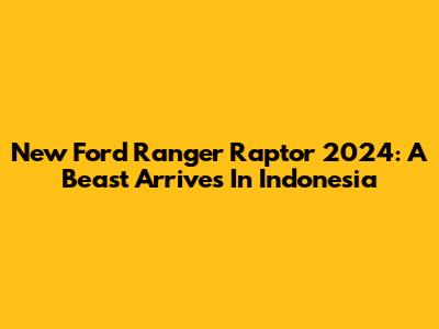 New Ford Ranger Raptor 2024: A Beast Arrives In Indonesia