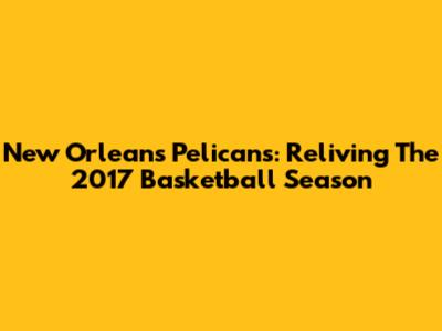 New Orleans Pelicans: Reliving The 2017 Basketball Season