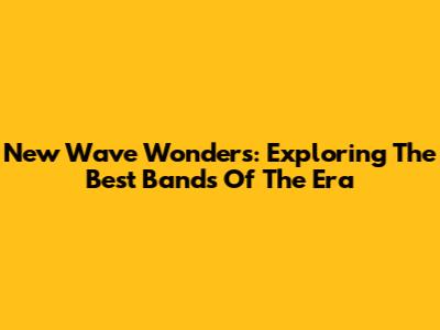 New Wave Wonders: Exploring The Best Bands Of The Era