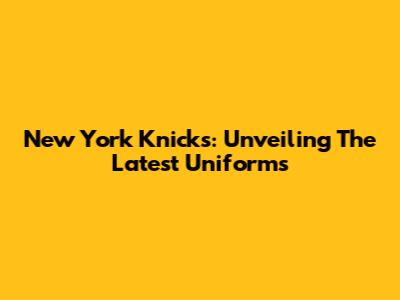 New York Knicks: Unveiling The Latest Uniforms
