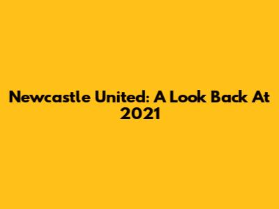 Newcastle United: A Look Back At 2021