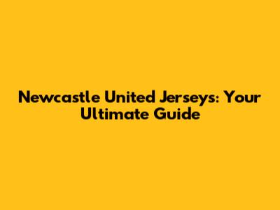 Newcastle United Jerseys: Your Ultimate Guide