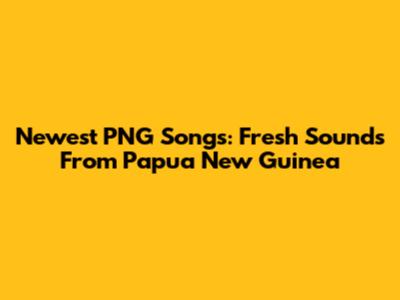 Newest PNG Songs: Fresh Sounds From Papua New Guinea
