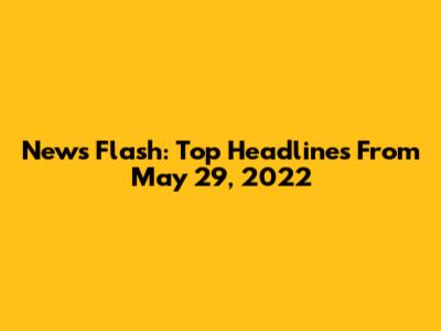 News Flash: Top Headlines From May 29, 2022
