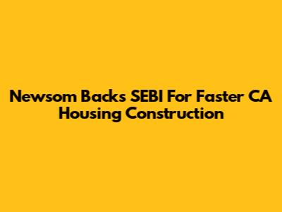 Newsom Backs SEBI For Faster CA Housing Construction