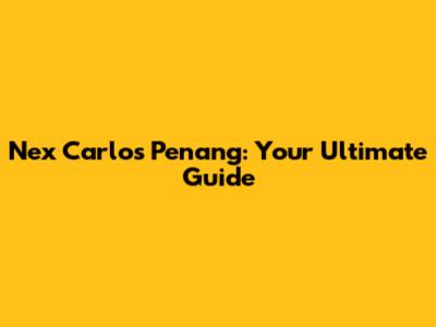 Nex Carlos Penang: Your Ultimate Guide