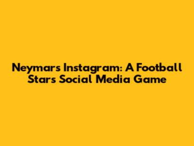 Neymar's Instagram: A Football Star's Social Media Game