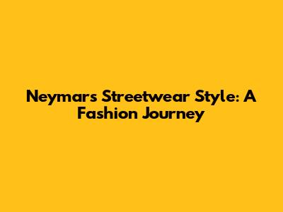 Neymar's Streetwear Style: A Fashion Journey