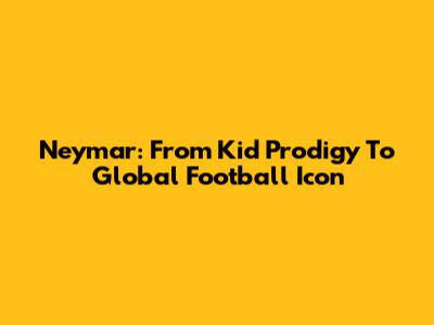 Neymar: From Kid Prodigy To Global Football Icon