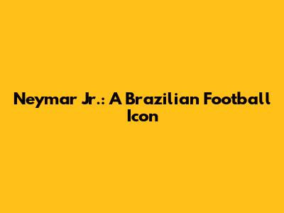 Neymar Jr.: A Brazilian Football Icon