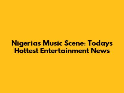 Nigeria's Music Scene: Today's Hottest Entertainment News