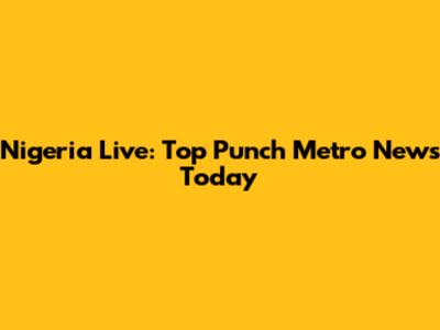Nigeria Live: Top Punch Metro News Today