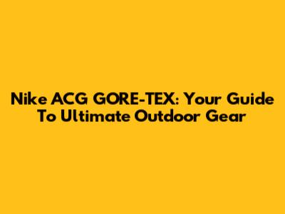 Nike ACG GORE-TEX: Your Guide To Ultimate Outdoor Gear
