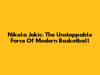 Nikola Jokic: The Unstoppable Force Of Modern Basketball