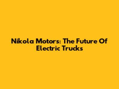 Nikola Motors: The Future Of Electric Trucks