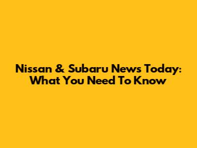 Nissan & Subaru News Today: What You Need To Know
